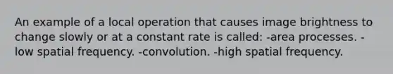 An example of a local operation that causes image brightness to change slowly or at a constant rate is called: -area processes. -low spatial frequency. -convolution. -high spatial frequency.