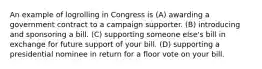 An example of logrolling in Congress is (A) awarding a government contract to a campaign supporter. (B) introducing and sponsoring a bill. (C) supporting someone else's bill in exchange for future support of your bill. (D) supporting a presidential nominee in return for a floor vote on your bill.