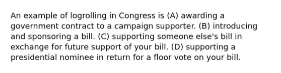 An example of logrolling in Congress is (A) awarding a government contract to a campaign supporter. (B) introducing and sponsoring a bill. (C) supporting someone else's bill in exchange for future support of your bill. (D) supporting a presidential nominee in return for a floor vote on your bill.