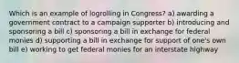 Which is an example of logrolling in Congress? a) awarding a government contract to a campaign supporter b) introducing and sponsoring a bill c) sponsoring a bill in exchange for federal monies d) supporting a bill in exchange for support of one's own bill e) working to get federal monies for an interstate highway