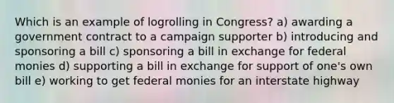 Which is an example of logrolling in Congress? a) awarding a government contract to a campaign supporter b) introducing and sponsoring a bill c) sponsoring a bill in exchange for federal monies d) supporting a bill in exchange for support of one's own bill e) working to get federal monies for an interstate highway