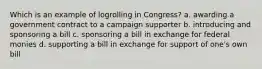 Which is an example of logrolling in Congress? a. awarding a government contract to a campaign supporter b. introducing and sponsoring a bill c. sponsoring a bill in exchange for federal monies d. supporting a bill in exchange for support of one's own bill