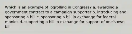 Which is an example of logrolling in Congress? a. awarding a government contract to a campaign supporter b. introducing and sponsoring a bill c. sponsoring a bill in exchange for federal monies d. supporting a bill in exchange for support of one's own bill