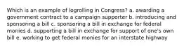 Which is an example of logrolling in Congress? a. awarding a government contract to a campaign supporter b. introducing and sponsoring a bill c. sponsoring a bill in exchange for federal monies d. supporting a bill in exchange for support of one's own bill e. working to get federal monies for an interstate highway