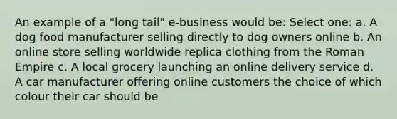 An example of a "long tail" e-business would be: Select one: a. A dog food manufacturer selling directly to dog owners online b. An online store selling worldwide replica clothing from the Roman Empire c. A local grocery launching an online delivery service d. A car manufacturer offering online customers the choice of which colour their car should be