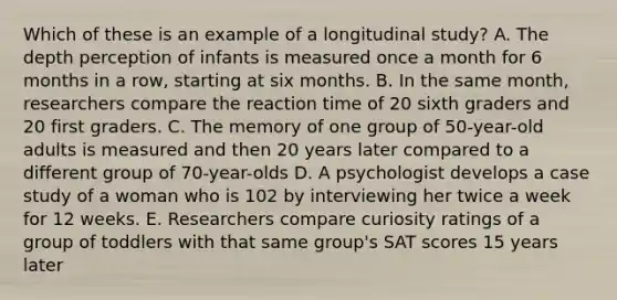 Which of these is an example of a longitudinal study? A. The depth perception of infants is measured once a month for 6 months in a row, starting at six months. B. In the same month, researchers compare the reaction time of 20 sixth graders and 20 first graders. C. The memory of one group of 50-year-old adults is measured and then 20 years later compared to a different group of 70-year-olds D. A psychologist develops a case study of a woman who is 102 by interviewing her twice a week for 12 weeks. E. Researchers compare curiosity ratings of a group of toddlers with that same group's SAT scores 15 years later