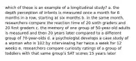 which of these is an example of a longitudinal study? a. the depth perception of infants is measured once a month for 6 months in a row, starting at six months b. in the same month, researchers compare the reaction time of 20 sixth graders and 20 first graders c. the memory of one group of 50-year-old adults is measured and then 20 years later compared to a different group of 70-year-olds d. a psychologist develops a case study of a woman who is 102 by interviewing her twice a week for 12 weeks e. researchers compare curiosity ratings of a group of toddlers with that same group's SAT scores 15 years later