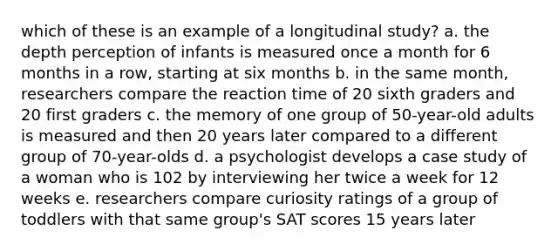 which of these is an example of a longitudinal study? a. the depth perception of infants is measured once a month for 6 months in a row, starting at six months b. in the same month, researchers compare the reaction time of 20 sixth graders and 20 first graders c. the memory of one group of 50-year-old adults is measured and then 20 years later compared to a different group of 70-year-olds d. a psychologist develops a case study of a woman who is 102 by interviewing her twice a week for 12 weeks e. researchers compare curiosity ratings of a group of toddlers with that same group's SAT scores 15 years later