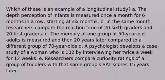 Which of these is an example of a longitudinal study? a. The depth perception of infants is measured once a month for 6 months in a row, starting at six months. b. In the same month, researchers compare the reaction time of 20 sixth graders and 20 first graders. c. The memory of one group of 50-year-old adults is measured and then 20 years later compared to a different group of 70-year-olds d. A psychologist develops a case study of a woman who is 102 by interviewing her twice a week for 12 weeks. e. Researchers compare curiosity ratings of a group of toddlers with that same group's SAT scores 15 years later