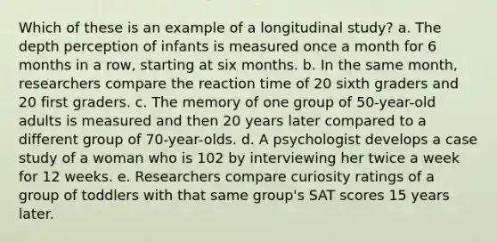 Which of these is an example of a longitudinal study? a. The depth perception of infants is measured once a month for 6 months in a row, starting at six months. b. In the same month, researchers compare the reaction time of 20 sixth graders and 20 first graders. c. The memory of one group of 50-year-old adults is measured and then 20 years later compared to a different group of 70-year-olds. d. A psychologist develops a case study of a woman who is 102 by interviewing her twice a week for 12 weeks. e. Researchers compare curiosity ratings of a group of toddlers with that same group's SAT scores 15 years later.