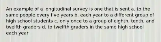 An example of a longitudinal survey is one that is sent a. to the same people every five years b. each year to a different group of high school students c. only once to a group of eighth, tenth, and twelfth graders d. to twelfth graders in the same high school each year