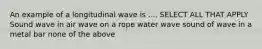 An example of a longitudinal wave is .... SELECT ALL THAT APPLY Sound wave in air wave on a rope water wave sound of wave in a metal bar none of the above