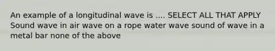 An example of a longitudinal wave is .... SELECT ALL THAT APPLY Sound wave in air wave on a rope water wave sound of wave in a metal bar none of the above