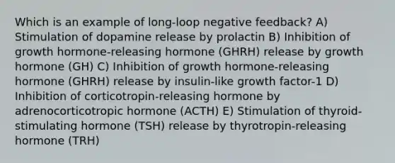 Which is an example of long-loop negative feedback? A) Stimulation of dopamine release by prolactin B) Inhibition of growth hormone-releasing hormone (GHRH) release by growth hormone (GH) C) Inhibition of growth hormone-releasing hormone (GHRH) release by insulin-like growth factor-1 D) Inhibition of corticotropin-releasing hormone by adrenocorticotropic hormone (ACTH) E) Stimulation of thyroid-stimulating hormone (TSH) release by thyrotropin-releasing hormone (TRH)