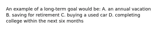 An example of a long-term goal would be: A. an annual vacation B. saving for retirement C. buying a used car D. completing college within the next six months