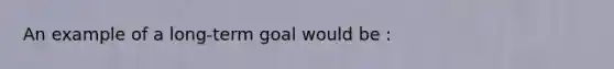 An example of a long-term goal would be :