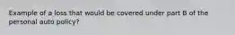 Example of a loss that would be covered under part B of the personal auto policy?