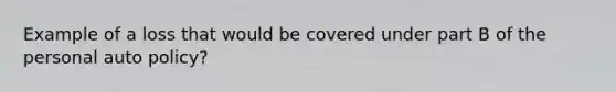 Example of a loss that would be covered under part B of the personal auto policy?