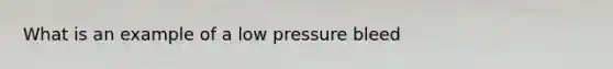 What is an example of a low pressure bleed