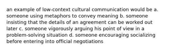 an example of low-context cultural communication would be a. someone using metaphors to convey meaning b. someone insisting that the details of an agreement can be worked out later c. someone vigorously arguing his point of view in a problem-solving situation d. someone encouraging socializing before entering into official negotiations