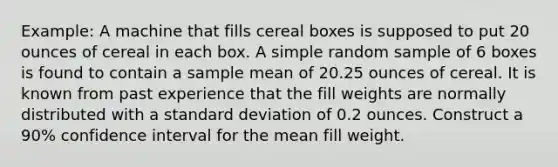 Example: A machine that fills cereal boxes is supposed to put 20 ounces of cereal in each box. A simple random sample of 6 boxes is found to contain a sample mean of 20.25 ounces of cereal. It is known from past experience that the fill weights are normally distributed with a standard deviation of 0.2 ounces. Construct a 90% confidence interval for the mean fill weight.