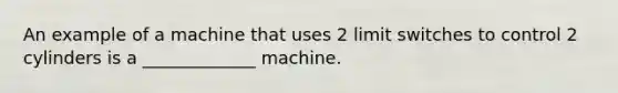 An example of a machine that uses 2 limit switches to control 2 cylinders is a _____________ machine.