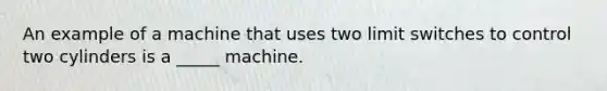 An example of a machine that uses two limit switches to control two cylinders is a _____ machine.