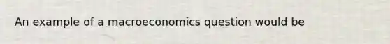 An example of a macroeconomics question would be