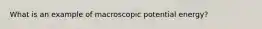 What is an example of macroscopic potential energy?