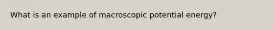 What is an example of macroscopic potential energy?