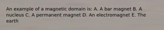 An example of a magnetic domain is: A. A bar magnet B. A nucleus C. A permanent magnet D. An electromagnet E. The earth