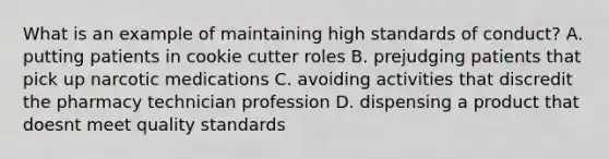 What is an example of maintaining high standards of conduct? A. putting patients in cookie cutter roles B. prejudging patients that pick up narcotic medications C. avoiding activities that discredit the pharmacy technician profession D. dispensing a product that doesnt meet quality standards