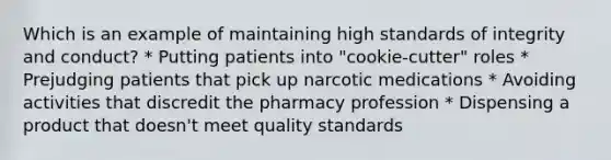 Which is an example of maintaining high standards of integrity and conduct? * Putting patients into "cookie-cutter" roles * Prejudging patients that pick up narcotic medications * Avoiding activities that discredit the pharmacy profession * Dispensing a product that doesn't meet quality standards