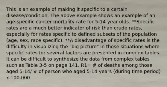 This is an example of making it specific to a certain disease/condition. The above example shows an example of an age-specific cancer mortality rate for 5-14 year olds. **Specific rates are a much better indicator of risk than crude rates, especially for rates specific to defined subsets of the population (age, sex, race specific). **A disadvantage of specific rates is the difficulty in visualizing the "big picture" in those situations where specific rates for several factors are presented in complex tables. It can be difficult to synthesize the data from complex tables such as Table 3-5 on page 141. R1= # of deaths among those aged 5-14/ # of person who aged 5-14 years (during time period) x 100,000