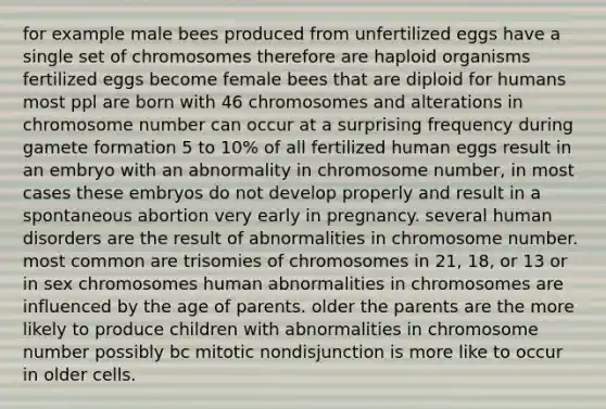 for example male bees produced from unfertilized eggs have a single set of chromosomes therefore are haploid organisms fertilized eggs become female bees that are diploid for humans most ppl are born with 46 chromosomes and alterations in chromosome number can occur at a surprising frequency during gamete formation 5 to 10% of all fertilized human eggs result in an embryo with an abnormality in chromosome number, in most cases these embryos do not develop properly and result in a spontaneous abortion very early in pregnancy. several human disorders are the result of abnormalities in chromosome number. most common are trisomies of chromosomes in 21, 18, or 13 or in sex chromosomes human abnormalities in chromosomes are influenced by the age of parents. older the parents are the more likely to produce children with abnormalities in chromosome number possibly bc mitotic nondisjunction is more like to occur in older cells.