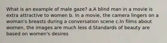 What is an example of male gaze? a.A blind man in a movie is extra attractive to women b. In a movie, the camera lingers on a woman's breasts during a conversation scene c.In films about women, the images are much less d.Standards of beauty are based on women's desires