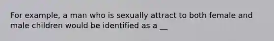 For example, a man who is sexually attract to both female and male children would be identified as a __