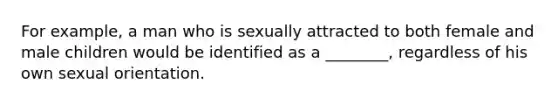 For example, a man who is sexually attracted to both female and male children would be identified as a ________, regardless of his own sexual orientation.