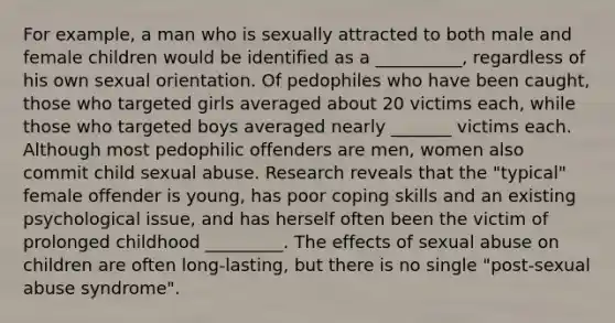 For example, a man who is sexually attracted to both male and female children would be identified as a __________, regardless of his own sexual orientation. Of pedophiles who have been caught, those who targeted girls averaged about 20 victims each, while those who targeted boys averaged nearly _______ victims each. Although most pedophilic offenders are men, women also commit child sexual abuse. Research reveals that the "typical" female offender is young, has poor coping skills and an existing psychological issue, and has herself often been the victim of prolonged childhood _________. The effects of sexual abuse on children are often long-lasting, but there is no single "post-sexual abuse syndrome".