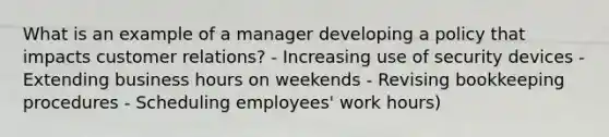 What is an example of a manager developing a policy that impacts customer relations? - Increasing use of security devices - Extending business hours on weekends - Revising bookkeeping procedures - Scheduling employees' work hours)