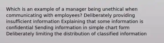 Which is an example of a manager being unethical when communicating with employees? Deliberately providing insufficient information Explaining that some information is confidential Sending information in simple chart form Deliberately limiting the distribution of classified information