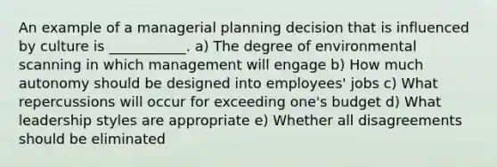 An example of a managerial planning decision that is influenced by culture is​ ___________. a) The degree of environmental scanning in which management will engage b) How much autonomy should be designed into employees' jobs c) What repercussions will occur for exceeding one's budget d) What leadership styles are appropriate e) Whether all disagreements should be eliminated