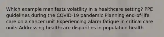 Which example manifests volatility in a healthcare setting? PPE guidelines during the COVID-19 pandemic Planning end-of-life care on a cancer unit Experiencing alarm fatigue in <a href='https://www.questionai.com/knowledge/kgUocgoVFv-critical-care' class='anchor-knowledge'>critical care</a> units Addressing healthcare disparities in population health