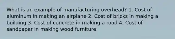 What is an example of manufacturing overhead? 1. Cost of aluminum in making an airplane 2. Cost of bricks in making a building 3. Cost of concrete in making a road 4. Cost of sandpaper in making wood furniture