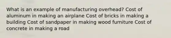 What is an example of manufacturing overhead? Cost of aluminum in making an airplane Cost of bricks in making a building Cost of sandpaper in making wood furniture Cost of concrete in making a road