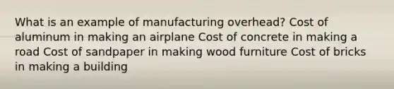 What is an example of manufacturing overhead? Cost of aluminum in making an airplane Cost of concrete in making a road Cost of sandpaper in making wood furniture Cost of bricks in making a building