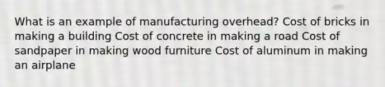 What is an example of manufacturing overhead? Cost of bricks in making a building Cost of concrete in making a road Cost of sandpaper in making wood furniture Cost of aluminum in making an airplane