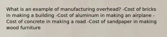 What is an example of manufacturing overhead? -Cost of bricks in making a building -Cost of aluminum in making an airplane -Cost of concrete in making a road -Cost of sandpaper in making wood furniture