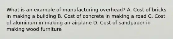 What is an example of manufacturing overhead? A. Cost of bricks in making a building B. Cost of concrete in making a road C. Cost of aluminum in making an airplane D. Cost of sandpaper in making wood furniture