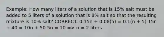 Example: How many liters of a solution that is 15% salt must be added to 5 liters of a solution that is 8% salt so that the resulting mixture is 10% salt? CORRECT: 0.15n + 0.08(5) = 0.1(n + 5) 15n + 40 = 10n + 50 5n = 10 => n = 2 liters